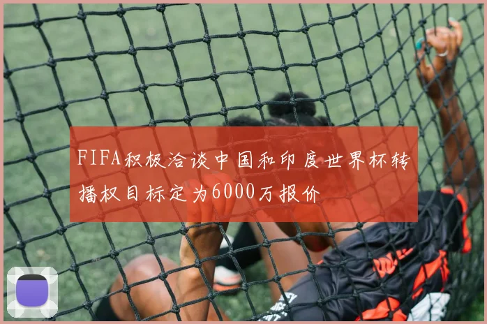 FIFA积极洽谈中国和印度世界杯转播权目标定为6000万报价
