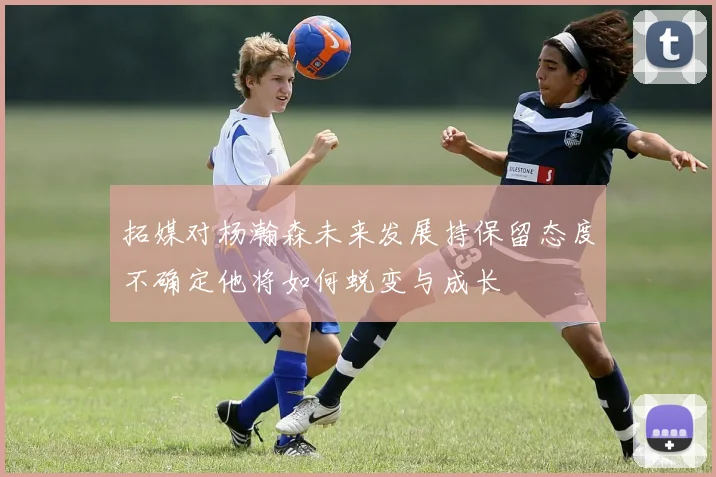 拓媒对杨瀚森未来发展持保留态度不确定他将如何蜕变与成长