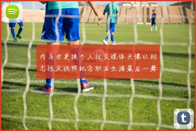 内马尔更换个人社交媒体头像以标志性庆祝照纪念职业生涯最后一舞