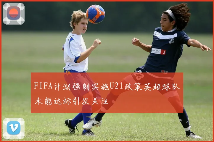 FIFA计划强制实施U21政策英超球队未能达标引发关注