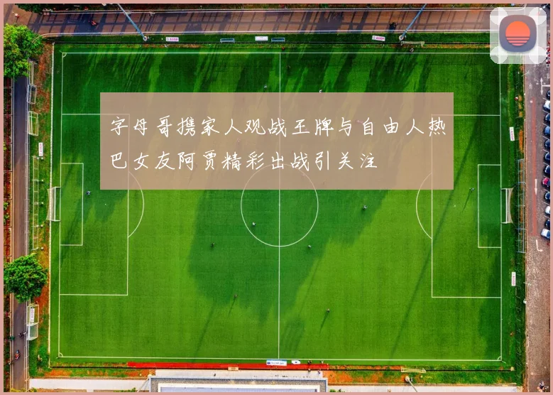 字母哥携家人观战王牌与自由人热巴女友阿贾精彩出战引关注