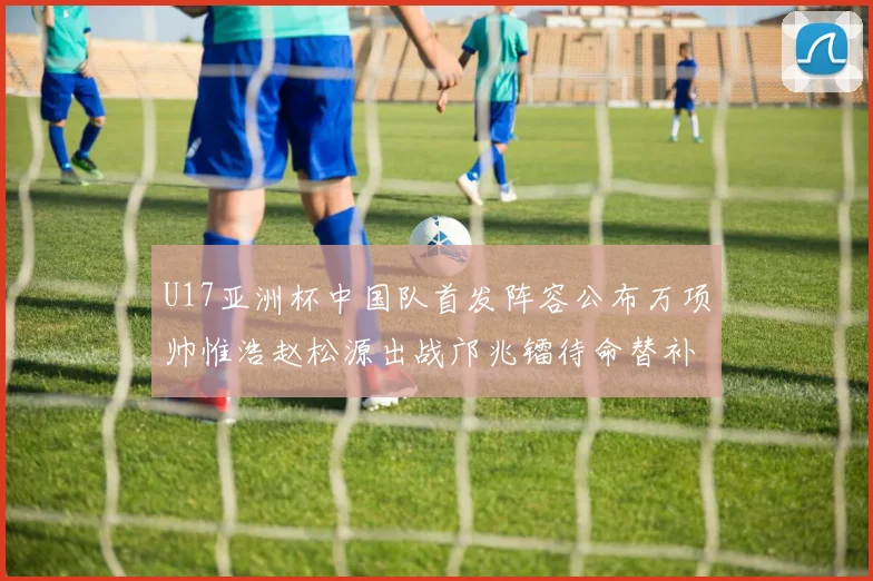 U17亚洲杯中国队首发阵容公布万项帅惟浩赵松源出战邝兆镭待命替补