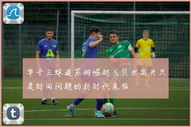 华子三球道苏姆崛起戈贝尔离开只是时间问题的新时代来临