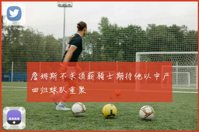 詹姆斯不求顶薪骑士期待他以中产回归球队重聚