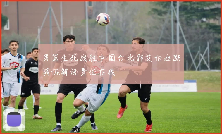 男篮生死战胜中国台北郭艾伦幽默调侃解说责任在我