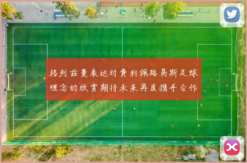 格列兹曼表达对费利佩路易斯足球理念的欣赏期待未来再度携手合作