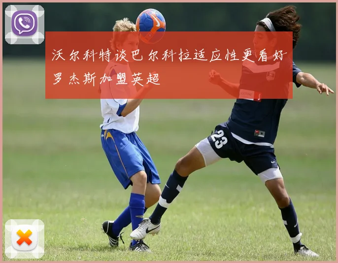 沃尔科特谈巴尔科拉适应性更看好罗杰斯加盟英超
