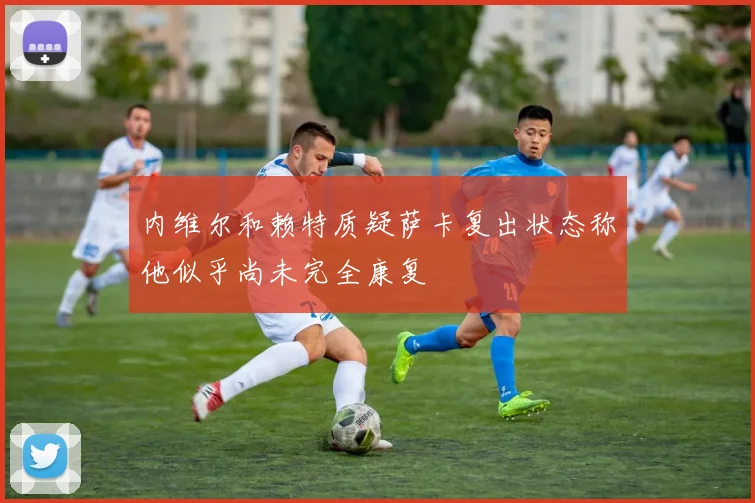 内维尔和赖特质疑萨卡复出状态称他似乎尚未完全康复