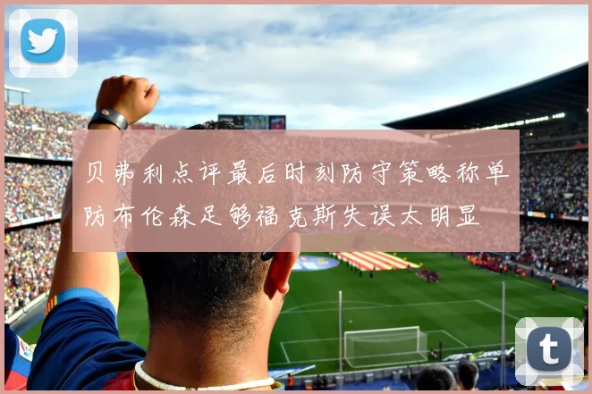 贝弗利点评最后时刻防守策略称单防布伦森足够福克斯失误太明显