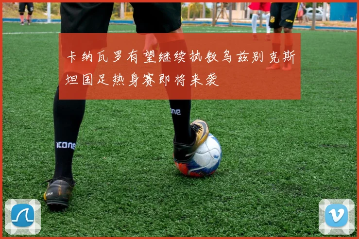 卡纳瓦罗有望继续执教乌兹别克斯坦国足热身赛即将来袭