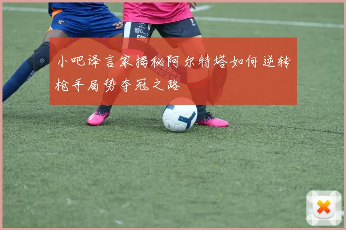小吧译言家揭秘阿尔特塔如何逆转枪手局势夺冠之路