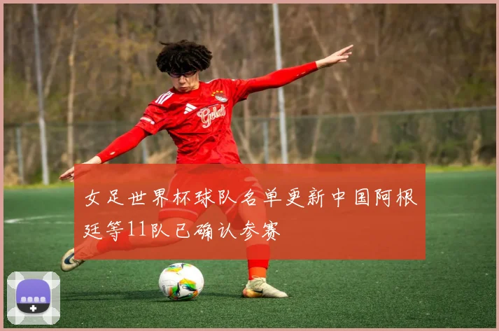 女足世界杯球队名单更新中国阿根廷等11队已确认参赛
