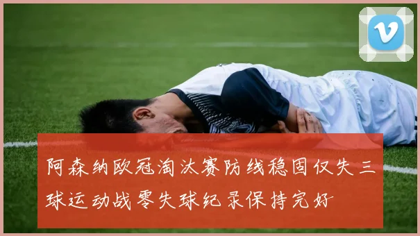 阿森纳欧冠淘汰赛防线稳固仅失三球运动战零失球纪录保持完好