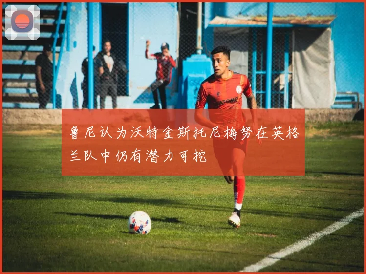 鲁尼认为沃特金斯托尼梅努在英格兰队中仍有潜力可挖