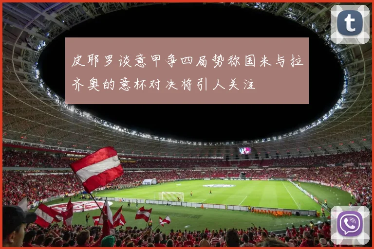皮耶罗谈意甲争四局势称国米与拉齐奥的意杯对决将引人关注