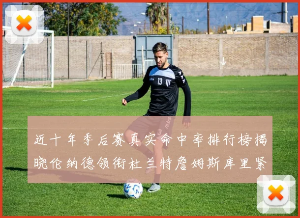 近十年季后赛真实命中率排行榜揭晓伦纳德领衔杜兰特詹姆斯库里紧随其后