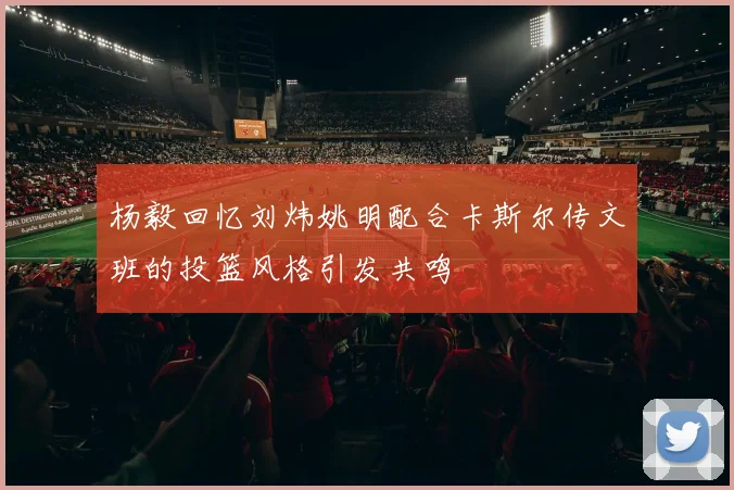 杨毅回忆刘炜姚明配合卡斯尔传文班的投篮风格引发共鸣