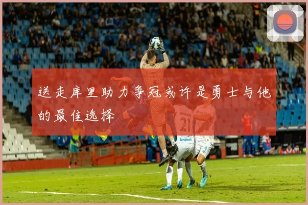 送走库里助力争冠或许是勇士与他的最佳选择