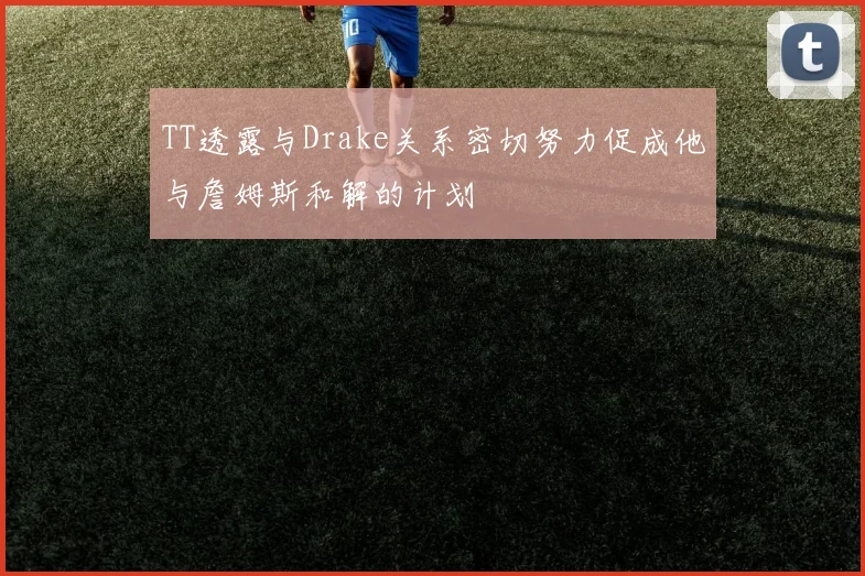 TT透露与Drake关系密切努力促成他与詹姆斯和解的计划