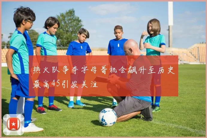 热火队争夺字母哥机会飙升至历史最高45引发关注