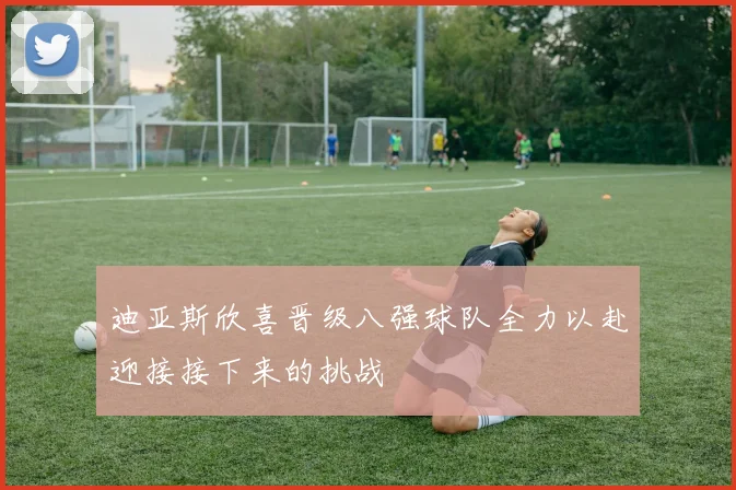 迪亚斯欣喜晋级八强球队全力以赴迎接接下来的挑战