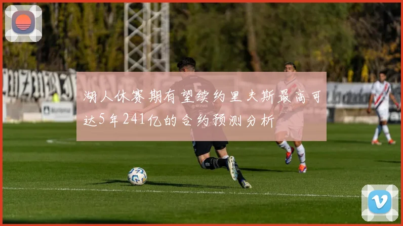 湖人休赛期有望续约里夫斯最高可达5年241亿的合约预测分析