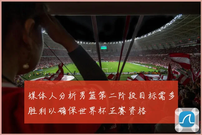 媒体人分析男篮第二阶段目标需多胜利以确保世界杯正赛资格