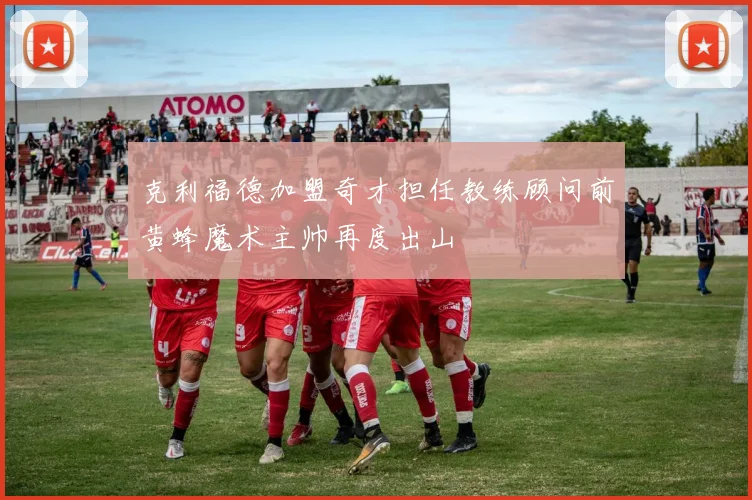 克利福德加盟奇才担任教练顾问前黄蜂魔术主帅再度出山