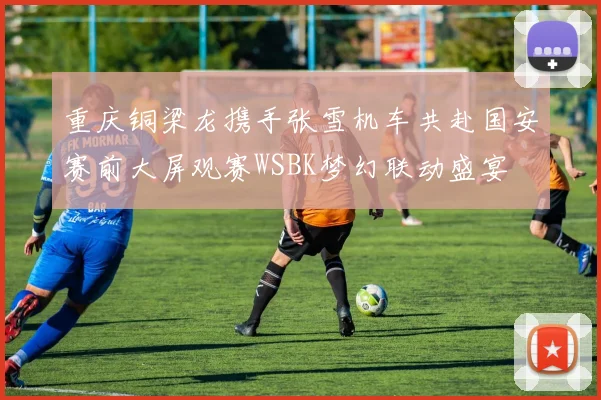 重庆铜梁龙携手张雪机车共赴国安赛前大屏观赛WSBK梦幻联动盛宴