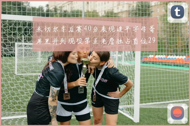 米切尔季后赛40分表现追平字母哥库里并列现役第五老詹独占首位29次记录