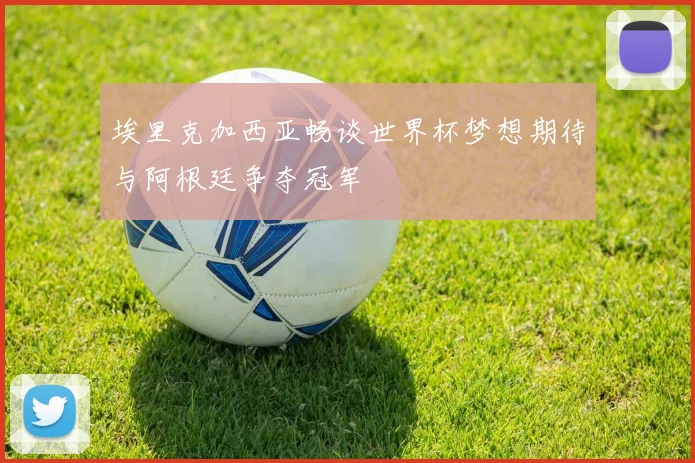 埃里克加西亚畅谈世界杯梦想期待与阿根廷争夺冠军