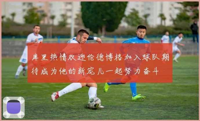 库里热情欢迎伦德博格加入球队期待成为他的新宠儿一起努力奋斗